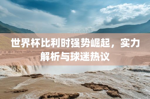 世界杯比利时强势崛起，实力解析与球迷热议