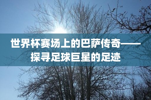 世界杯赛场上的巴萨传奇——探寻足球巨星的足迹