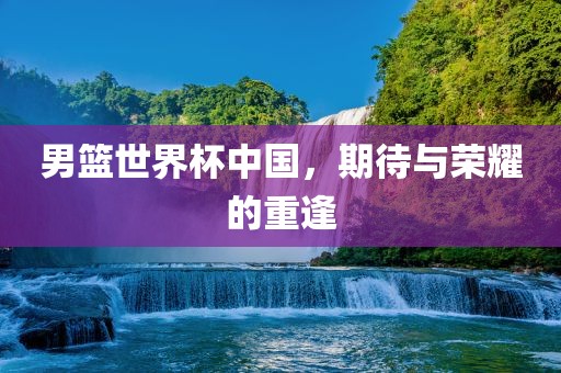 男篮世界杯中国，期待与荣耀的重逢