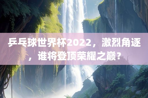 乒乓球世界杯2022，激烈角逐，谁将登顶荣耀之巅？