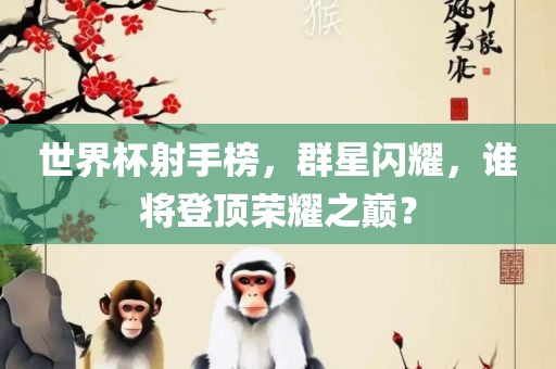 世界杯射手榜，群星闪耀，谁将登顶荣耀之巅？