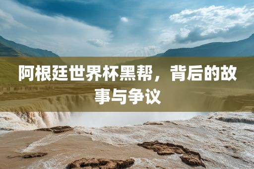 阿根廷世界杯黑帮，背后的故事与争议