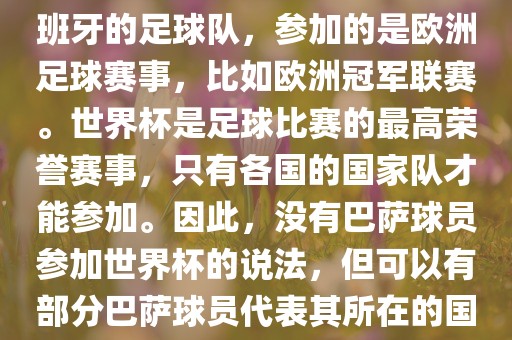 巴萨（Barcelona）是一支西班牙的足球队，参加的是欧洲足球赛事，比如欧洲冠军联赛。世界杯是足球比赛的最高荣誉赛事，只有各国的国家队才能参加。因此，没有巴萨球员参加世界杯的说法，但可以有部分巴萨球员代表其所在的国家队参加世界杯。