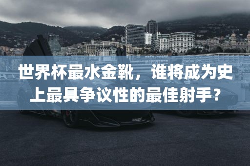 世界杯最水金靴，谁将成为史上最具争议性的最佳射手？