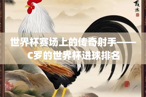 世界杯赛场上的传奇射手——C罗的世界杯进球排名