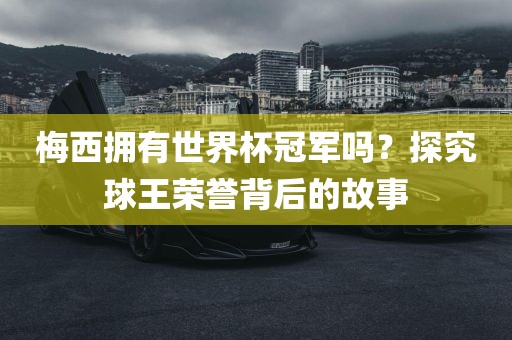 梅西拥有世界杯冠军吗？探究球王荣誉背后的故事
