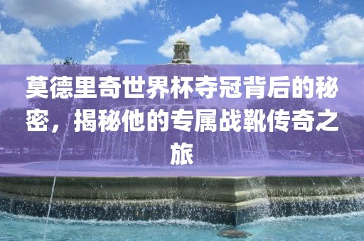 莫德里奇世界杯夺冠背后的秘密，揭秘他的专属战靴传奇之旅