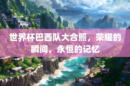 世界杯巴西队大合照，荣耀的瞬间，永恒的记忆