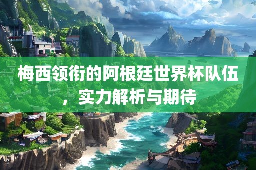 梅西领衔的阿根廷世界杯队伍，实力解析与期待