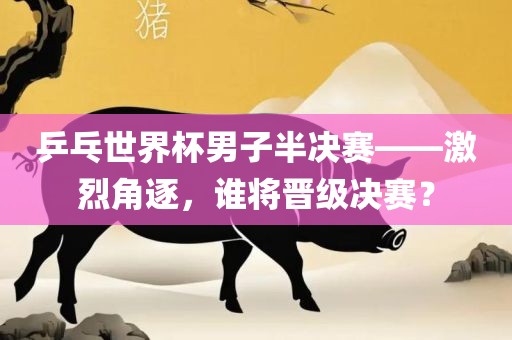 乒乓世界杯男子半决赛——激烈角逐，谁将晋级决赛？