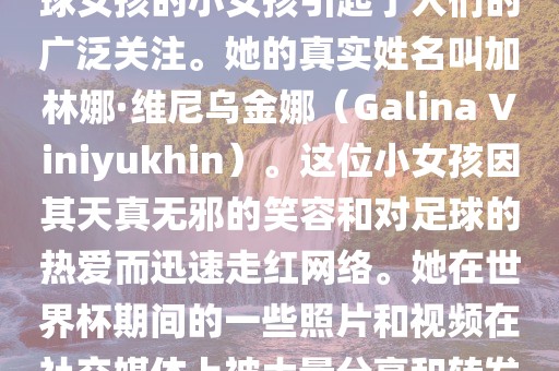 在巴西世界杯上，一位名叫足球女孩的小女孩引起了人们的广泛关注。她的真实姓名叫加林娜·维尼乌金娜（Galina Viniyukhin）。这位小女孩因其天真无邪的笑容和对足球的热爱而迅速走红网络。她在世界杯期间的一些照片和视频在社交媒体上被大量分享和转发。