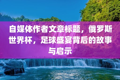 自媒体作者文章标题，俄罗斯世界杯，足球盛宴背后的故事与启示