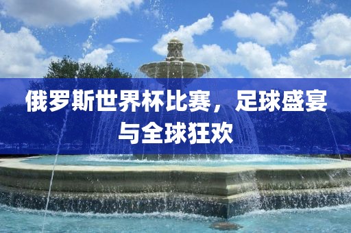 俄罗斯世界杯比赛，足球盛宴与全球狂欢