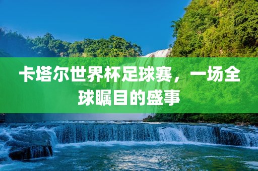 卡塔尔世界杯足球赛，一场全球瞩目的盛事