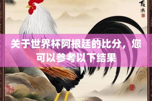 关于世界杯阿根廷的比分，您可以参考以下结果