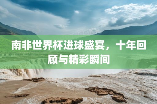 南非世界杯进球盛宴，十年回顾与精彩瞬间