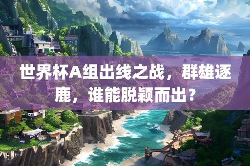 世界杯A组出线之战，群雄逐鹿，谁能脱颖而出？