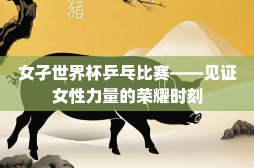 女孑世界杯乒乓比赛——见证女性力量的荣耀时刻
