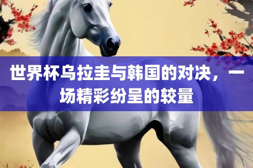 世界杯乌拉圭与韩国的对决，一场精彩纷呈的较量