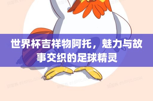 世界杯吉祥物阿托，魅力与故事交织的足球精灵