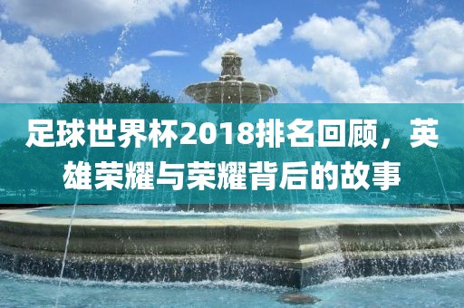足球世界杯2018排名回顾，英雄荣耀与荣耀背后的故事