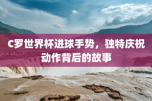 C罗世界杯进球手势，独特庆祝动作背后的故事