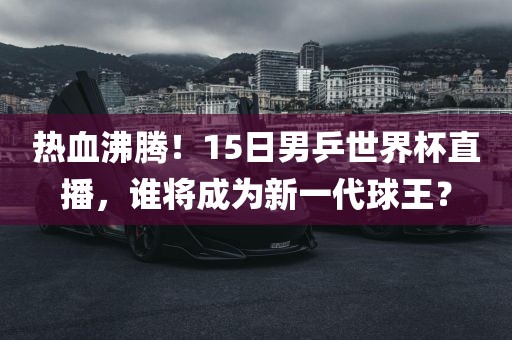 热血沸腾！15日男乒世界杯直播，谁将成为新一代球王？