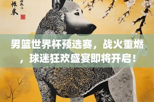 男篮世界杯预选赛，战火重燃，球迷狂欢盛宴即将开启！