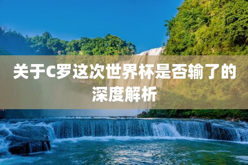关于C罗这次世界杯是否输了的深度解析