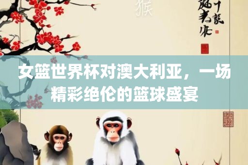 女篮世界杯对澳大利亚，一场精彩绝伦的篮球盛宴