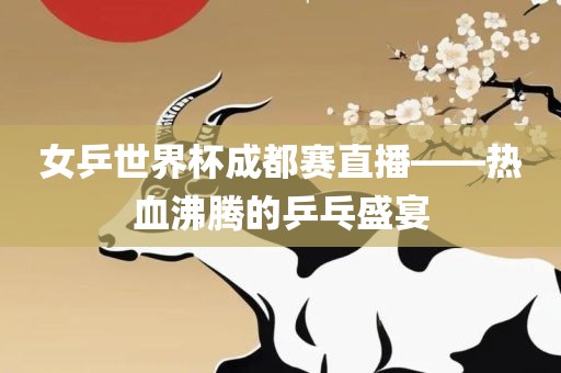 女乒世界杯成都赛直播——热血沸腾的乒乓盛宴