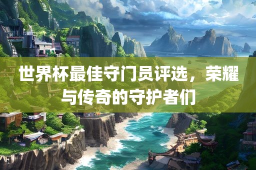 世界杯最佳守门员评选，荣耀与传奇的守护者们