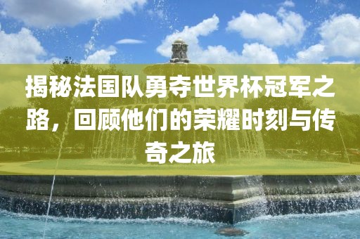 揭秘法国队勇夺世界杯冠军之路，回顾他们的荣耀时刻与传奇之旅
