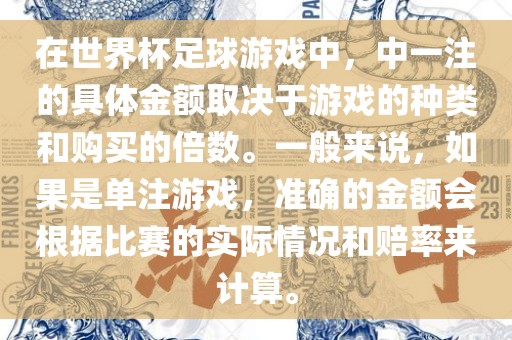 在世界杯足球游戏中，中一注的具体金额取决于游戏的种类和购买的倍数。一般来说，如果是单注游戏，准确的金额会根据比赛的实际情况和赔率来计算。