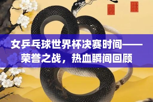 女乒乓球世界杯决赛时间——荣誉之战，热血瞬间回顾