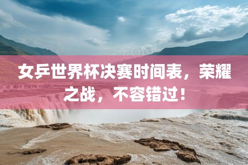 女乒世界杯决赛时间表，荣耀之战，不容错过！