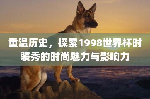 重温历史，探索1998世界杯时装秀的时尚魅力与影响力