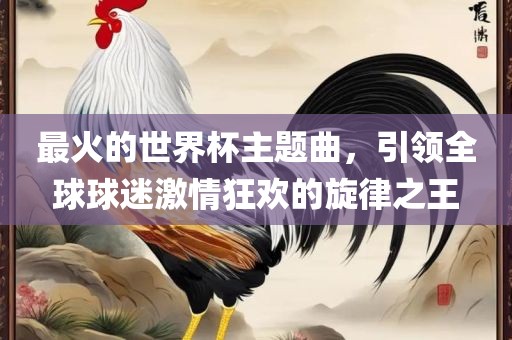 最火的世界杯主题曲，引领全球球迷激情狂欢的旋律之王