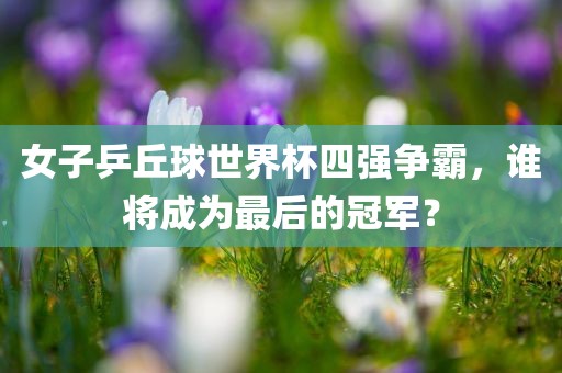 女子乒丘球世界杯四强争霸，谁将成为最后的冠军？