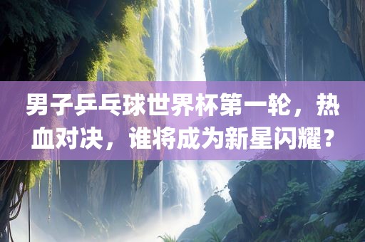 男子乒乓球世界杯第一轮，热血对决，谁将成为新星闪耀？