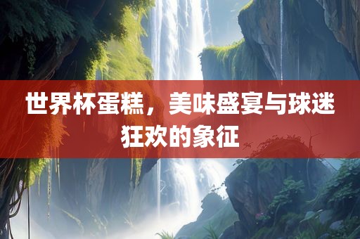 世界杯蛋糕，美味盛宴与球迷狂欢的象征