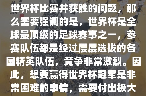 如果您是在询问关于如何参与世界杯比赛并获胜的问题，那么需要强调的是，世界杯是全球最顶级的足球赛事之一，参赛队伍都是经过层层选拔的各国精英队伍，竞争非常激烈。因此，想要赢得世界杯冠军是非常困难的事情，需要付出极大的努力和实力。