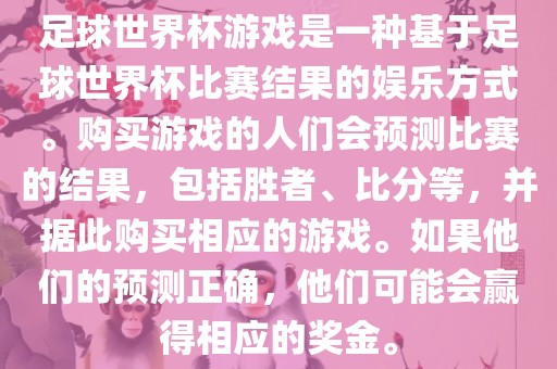 足球世界杯游戏是一种基于足球世界杯比赛结果的娱乐方式。购买游戏的人们会预测比赛的结果，包括胜者、比分等，并据此购买相应的游戏。如果他们的预测正确，他们可能会赢得相应的奖金。
