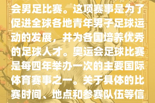 奥运足球世界杯通常指的是国际足联组织的U-23男子足球锦标赛，也就是人们常说的奥运会男足比赛。这项赛事是为了促进全球各地青年男子足球运动的发展，并为各国培养优秀的足球人才。奥运会足球比赛是每四年举办一次的主要国际体育赛事之一。关于具体的比赛时间、地点和参赛队伍等信息，可以关注国际足联的官方网站或者各大体育新闻网站以获取最新资讯。