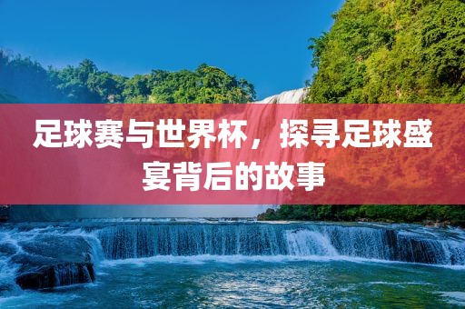 足球赛与世界杯，探寻足球盛宴背后的故事