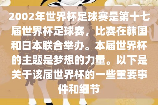 2002年世界杯足球赛是第十七届世界杯足球赛，比赛在韩国和日本联合举办。本届世界杯的主题是梦想的力量。以下是关于该届世界杯的一些重要事件和细节