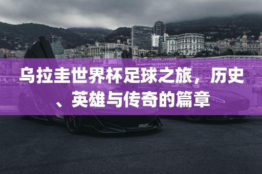 乌拉圭世界杯足球之旅，历史、英雄与传奇的篇章