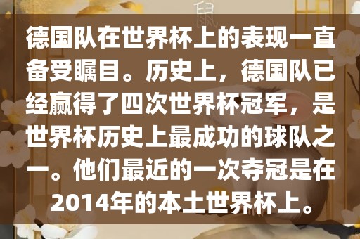 德国队在世界杯上的表现一直备受瞩目。历史上，德国队已经赢得了四次世界杯冠军，是世界杯历史上最成功的球队之一。他们最近的一次夺冠是在2014年的本土世界杯上。