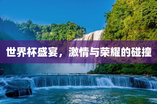 世界杯盛宴，激情与荣耀的碰撞