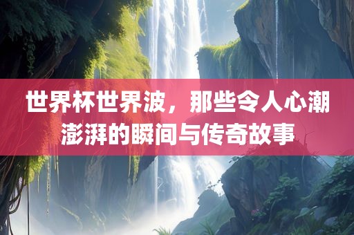 世界杯世界波，那些令人心潮澎湃的瞬间与传奇故事